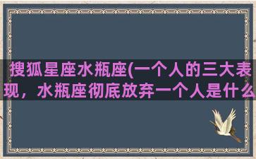 搜狐星座水瓶座(一个人的三大表现，水瓶座彻底放弃一个人是什么样子)