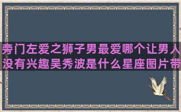 旁门左爱之狮子男最爱哪个让男人没有兴趣吴秀波是什么星座图片带文字的