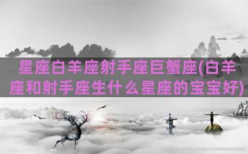 星座白羊座射手座巨蟹座(白羊座和射手座生什么星座的宝宝好)