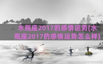 水瓶座2017的感情运势(水瓶座2017的感情运势怎么样)