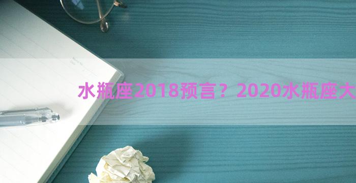 水瓶座2018预言？2020水瓶座大预言