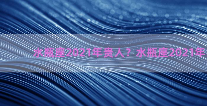 水瓶座2021年贵人？水瓶座2021年的贵人是