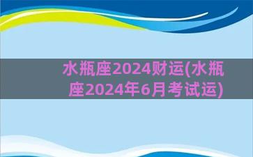 水瓶座2024财运(水瓶座2024年6月考试运)