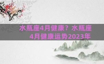 水瓶座4月健康？水瓶座4月健康运势2023年