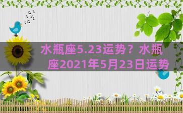 水瓶座5.23运势？水瓶座2021年5月23日运势