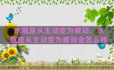 水瓶座从主动变为被动，水瓶座从主动变为被动会怎么样