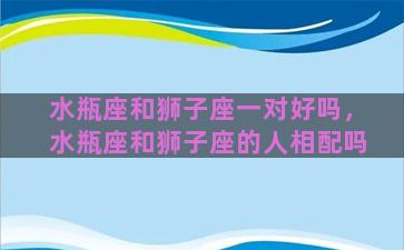 水瓶座和狮子座一对好吗，水瓶座和狮子座的人相配吗