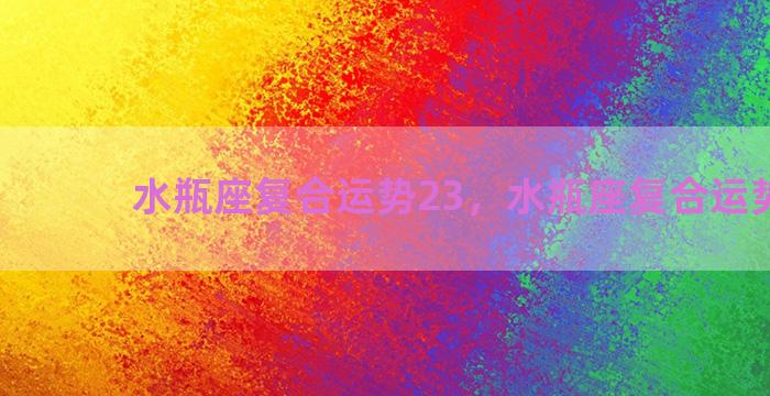 水瓶座复合运势23，水瓶座复合运势2023