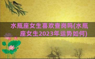 水瓶座女生喜欢查岗吗(水瓶座女生2023年运势如何)