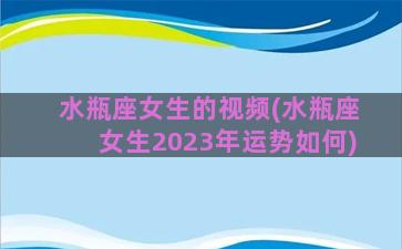 水瓶座女生的视频(水瓶座女生2023年运势如何)