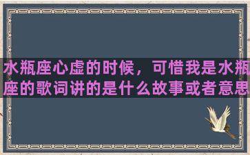 水瓶座心虚的时候，可惜我是水瓶座的歌词讲的是什么故事或者意思