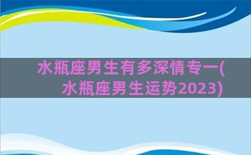 水瓶座男生有多深情专一(水瓶座男生运势2023)