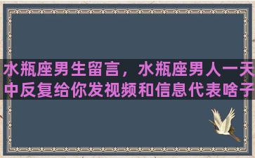 水瓶座男生留言，水瓶座男人一天中反复给你发视频和信息代表啥子