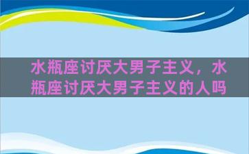 水瓶座讨厌大男子主义，水瓶座讨厌大男子主义的人吗