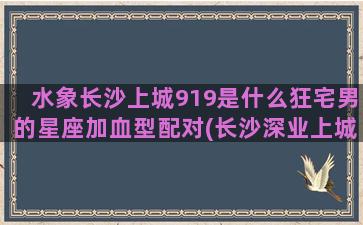 水象长沙上城919是什么狂宅男的星座加血型配对(长沙深业上城进展)