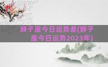 狮子座今日运势差(狮子座今日运势2023年)