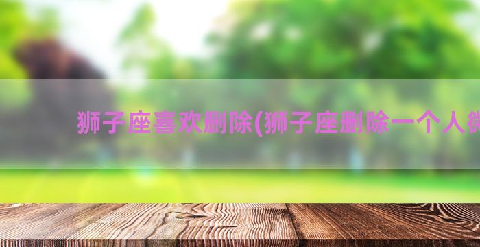 狮子座喜欢删除(狮子座删除一个人微信)