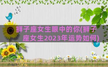 狮子座女生眼中的你(狮子座女生2023年运势如何)