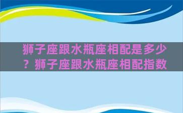 狮子座跟水瓶座相配是多少？狮子座跟水瓶座相配指数