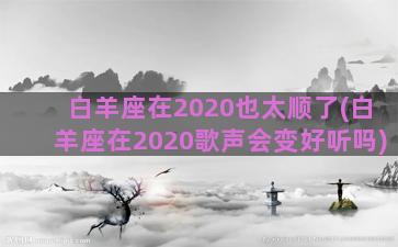 白羊座在2020也太顺了(白羊座在2020歌声会变好听吗)