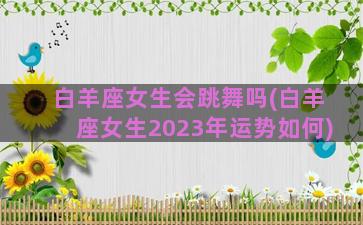 白羊座女生会跳舞吗(白羊座女生2023年运势如何)