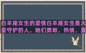 白羊座女生的爱情白羊座女生是火星守护的人，她们勇敢，热情，直率。她们的爱情也是如此，热烈而勇敢，不拘小节。白羊座女生在爱情中会毫不保留地倾注自己，她们会热情地追