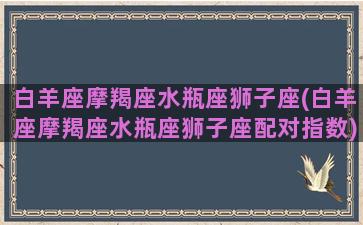 白羊座摩羯座水瓶座狮子座(白羊座摩羯座水瓶座狮子座配对指数)