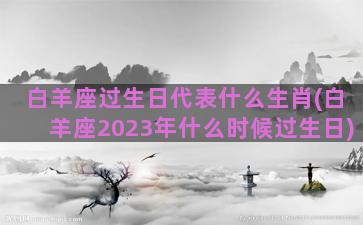 白羊座过生日代表什么生肖(白羊座2023年什么时候过生日)