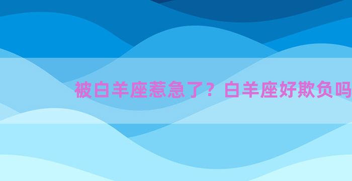 被白羊座惹急了？白羊座好欺负吗