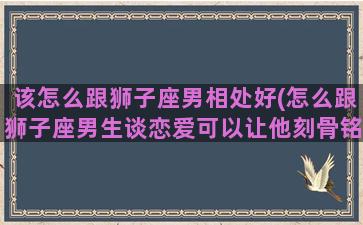 该怎么跟狮子座男相处好(怎么跟狮子座男生谈恋爱可以让他刻骨铭心)