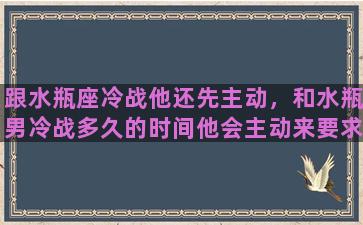 跟水瓶座冷战他还先主动，和水瓶男冷战多久的时间他会主动来要求和解