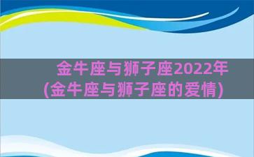 金牛座与狮子座2022年(金牛座与狮子座的爱情)