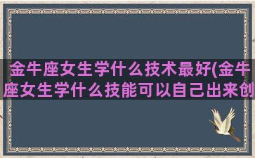 金牛座女生学什么技术最好(金牛座女生学什么技能可以自己出来创业的)