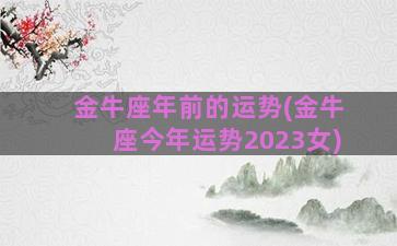 金牛座年前的运势(金牛座今年运势2023女)