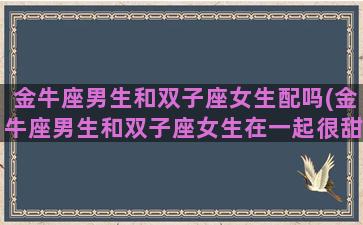 金牛座男生和双子座女生配吗(金牛座男生和双子座女生在一起很甜)