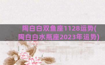 陶白白双鱼座1128运势(陶白白水瓶座2023年运势)